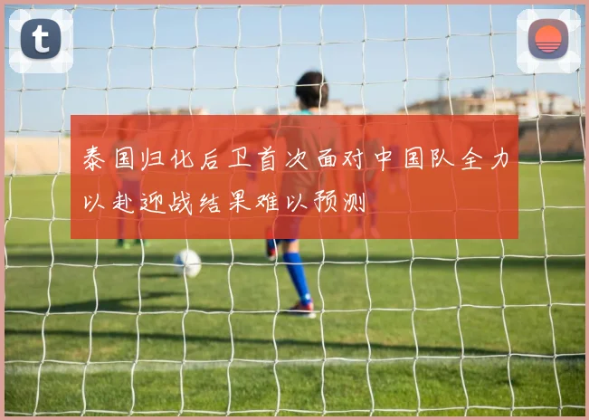 泰国归化后卫首次面对中国队全力以赴迎战结果难以预测