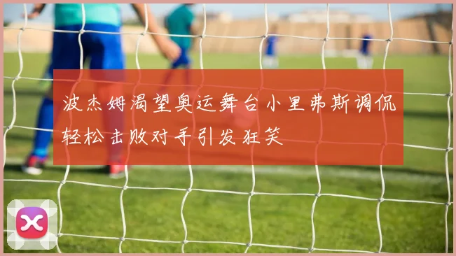 波杰姆渴望奥运舞台小里弗斯调侃轻松击败对手引发狂笑