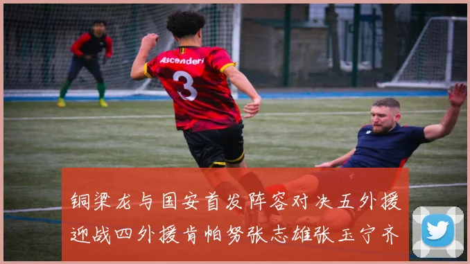 铜梁龙与国安首发阵容对决五外援迎战四外援肯帕努张志雄张玉宁齐上阵