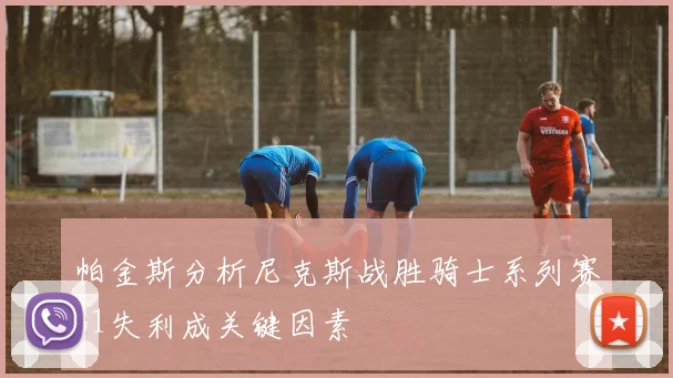 帕金斯分析尼克斯战胜骑士系列赛G1失利成关键因素