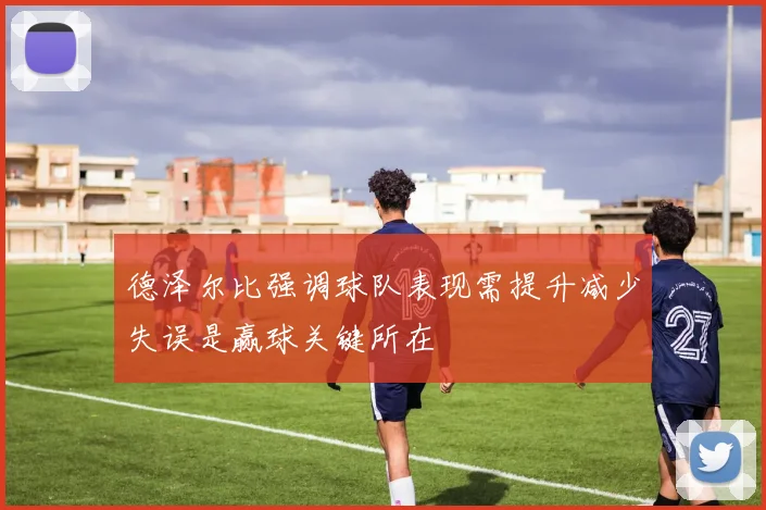 德泽尔比强调球队表现需提升减少失误是赢球关键所在