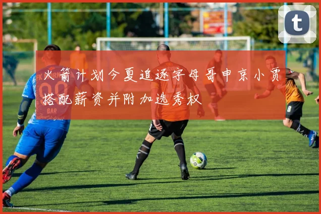 火箭计划今夏追逐字母哥申京小贾搭配薪资并附加选秀权