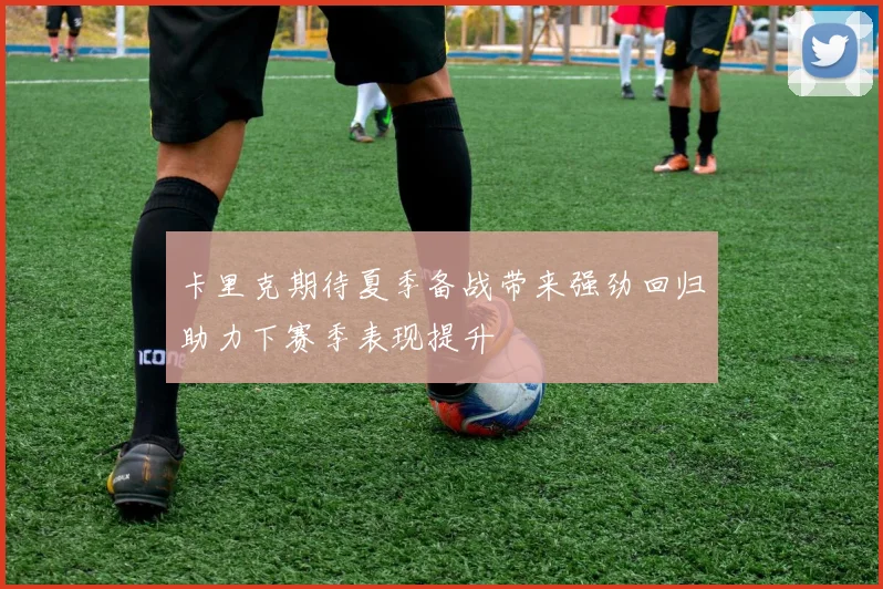 卡里克期待夏季备战带来强劲回归助力下赛季表现提升