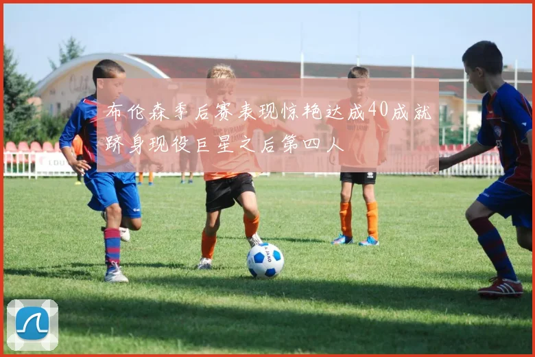 布伦森季后赛表现惊艳达成40成就跻身现役巨星之后第四人