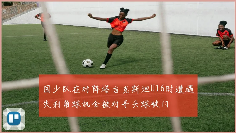 国少队在对阵塔吉克斯坦U16时遭遇失利角球机会被对手头球破门