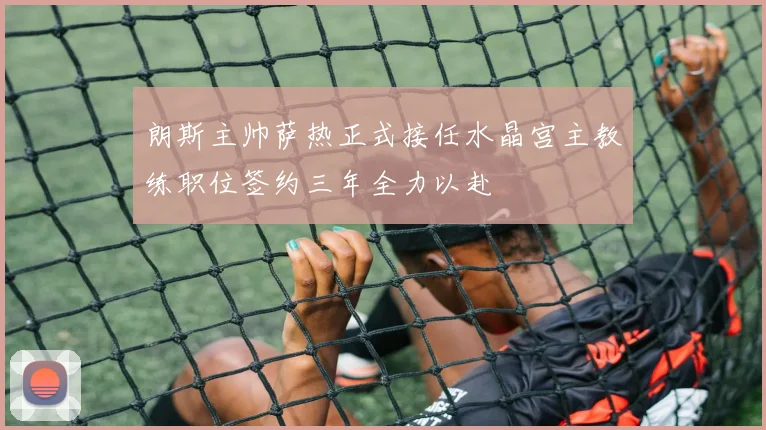 朗斯主帅萨热正式接任水晶宫主教练职位签约三年全力以赴