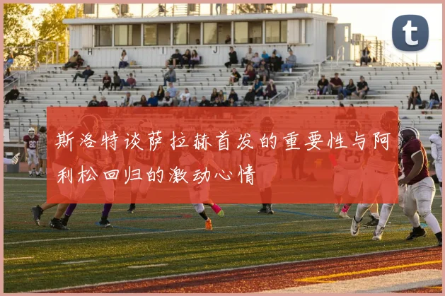 斯洛特谈萨拉赫首发的重要性与阿利松回归的激动心情
