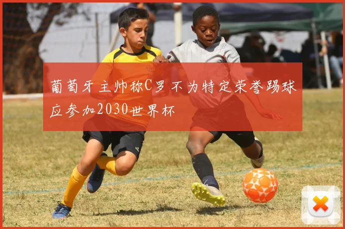 葡萄牙主帅称C罗不为特定荣誉踢球应参加2030世界杯