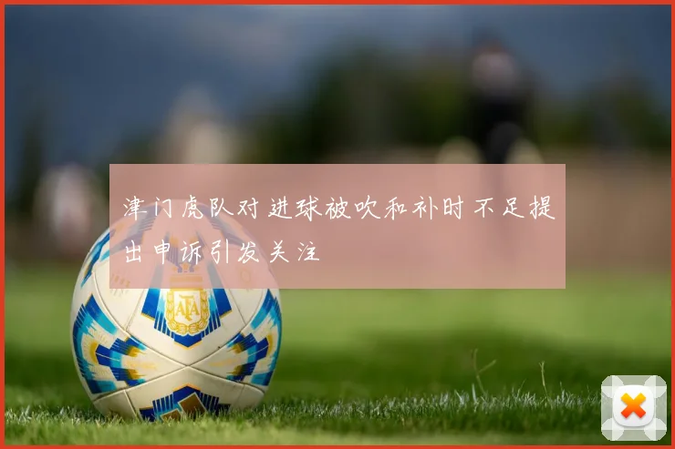 津门虎队对进球被吹和补时不足提出申诉引发关注