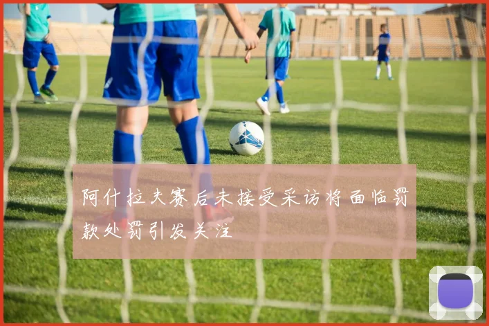 阿什拉夫赛后未接受采访将面临罚款处罚引发关注