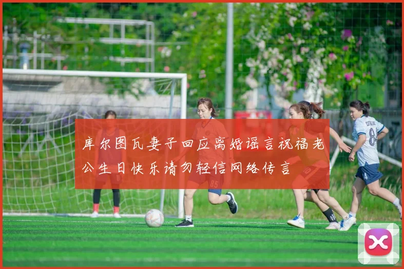 库尔图瓦妻子回应离婚谣言祝福老公生日快乐请勿轻信网络传言
